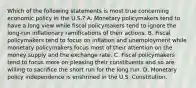 Which of the following statements is most true concerning economic policy in the U.S.? A. Monetary policymakers tend to have a long view while fiscal policymakers tend to ignore the long-run inflationary ramifications of their actions. B. Fiscal policymakers tend to focus on inflation and unemployment while monetary policymakers focus most of their attention on the money supply and the exchange rate. C. Fiscal policymakers tend to focus more on pleasing their constituents and so are willing to sacrifice the short run for the long run. D. Monetary policy independence is enshrined in the U.S. Constitution.