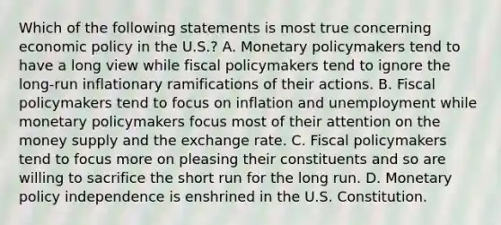 Which of the following statements is most true concerning economic policy in the U.S.? A. Monetary policymakers tend to have a long view while fiscal policymakers tend to ignore the long-run inflationary ramifications of their actions. B. Fiscal policymakers tend to focus on inflation and unemployment while monetary policymakers focus most of their attention on the money supply and the exchange rate. C. Fiscal policymakers tend to focus more on pleasing their constituents and so are willing to sacrifice the short run for the long run. D. Monetary policy independence is enshrined in the U.S. Constitution.