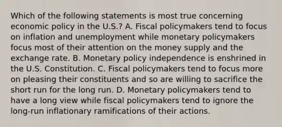 Which of the following statements is most true concerning economic policy in the U.S.? A. Fiscal policymakers tend to focus on inflation and unemployment while monetary policymakers focus most of their attention on the money supply and the exchange rate. B. Monetary policy independence is enshrined in the U.S. Constitution. C. Fiscal policymakers tend to focus more on pleasing their constituents and so are willing to sacrifice the short run for the long run. D. Monetary policymakers tend to have a long view while fiscal policymakers tend to ignore the long-run inflationary ramifications of their actions.