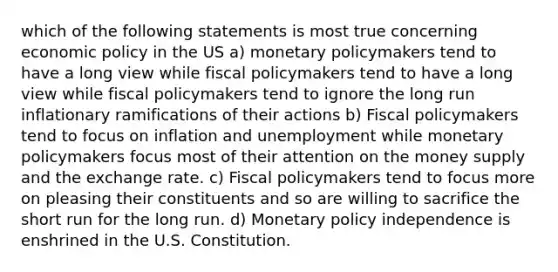 which of the following statements is most true concerning economic policy in the US a) monetary policymakers tend to have a long view while fiscal policymakers tend to have a long view while fiscal policymakers tend to ignore the long run inflationary ramifications of their actions b) Fiscal policymakers tend to focus on inflation and unemployment while monetary policymakers focus most of their attention on the money supply and the exchange rate. c) Fiscal policymakers tend to focus more on pleasing their constituents and so are willing to sacrifice the short run for the long run. d) Monetary policy independence is enshrined in the U.S. Constitution.