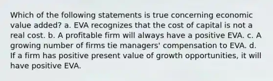 Which of the following statements is true concerning economic value added? a. EVA recognizes that the cost of capital is not a real cost. b. A profitable firm will always have a positive EVA. c. A growing number of firms tie managers' compensation to EVA. d. If a firm has positive present value of growth opportunities, it will have positive EVA.