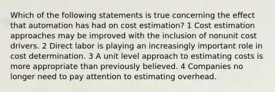 Which of the following statements is true concerning the effect that automation has had on cost estimation? 1 Cost estimation approaches may be improved with the inclusion of nonunit cost drivers. 2 Direct labor is playing an increasingly important role in cost determination. 3 A unit level approach to estimating costs is more appropriate than previously believed. 4 Companies no longer need to pay attention to estimating overhead.