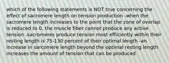 which of the following statements is NOT true concerning the effect of sacromere length on tension production -when the sacromere length increases to the point that the zone of overlap is reduced to 0, the muscle fiber cannot produce any active tension -sacromeres produce tension most efficiently within their resting length is 75-130 percent of their optimal length -an increase in sarcomere length beyond the optimal resting length increases the amount of tension that can be produced