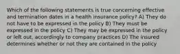 Which of the following statements is true concerning effective and termination dates in a health insurance policy? A) They do not have to be expressed in the policy B) They must be expressed in the policy C) They may be expressed in the policy or left out, accordingly to company practices D) The insured determines whether or not they are contained in the policy