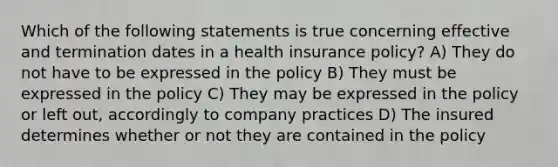 Which of the following statements is true concerning effective and termination dates in a health insurance policy? A) They do not have to be expressed in the policy B) They must be expressed in the policy C) They may be expressed in the policy or left out, accordingly to company practices D) The insured determines whether or not they are contained in the policy