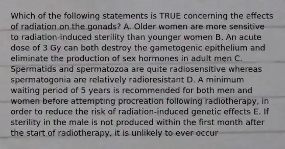 Which of the following statements is TRUE concerning the effects of radiation on the gonads? A. Older women are more sensitive to radiation-induced sterility than younger women B. An acute dose of 3 Gy can both destroy the gametogenic epithelium and eliminate the production of sex hormones in adult men C. Spermatids and spermatozoa are quite radiosensitive whereas spermatogonia are relatively radioresistant D. A minimum waiting period of 5 years is recommended for both men and women before attempting procreation following radiotherapy, in order to reduce the risk of radiation-induced genetic effects E. If sterility in the male is not produced within the first month after the start of radiotherapy, it is unlikely to ever occur