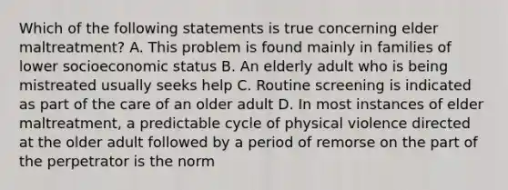 Which of the following statements is true concerning elder maltreatment? A. This problem is found mainly in families of lower socioeconomic status B. An elderly adult who is being mistreated usually seeks help C. Routine screening is indicated as part of the care of an older adult D. In most instances of elder maltreatment, a predictable cycle of physical violence directed at the older adult followed by a period of remorse on the part of the perpetrator is the norm