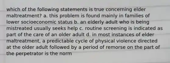 which of the following statements is true concerning elder maltreatment? a. this problem is found mainly in families of lower socioeconomic status b. an elderly adult who is being mistreated usually seeks help c. routine screening is indicated as part of the care of an older adult d. in most instances of elder maltreatment, a predictable cycle of physical violence directed at the older adult followed by a period of remorse on the part of the perpetrator is the norm