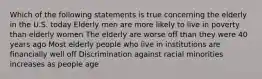 Which of the following statements is true concerning the elderly in the U.S. today Elderly men are more likely to live in poverty than elderly women The elderly are worse off than they were 40 years ago Most elderly people who live in institutions are financially well off Discrimination against racial minorities increases as people age