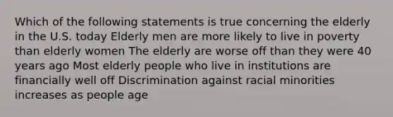 Which of the following statements is true concerning the elderly in the U.S. today Elderly men are more likely to live in poverty than elderly women The elderly are worse off than they were 40 years ago Most elderly people who live in institutions are financially well off Discrimination against racial minorities increases as people age