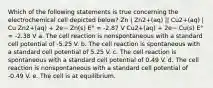 Which of the following statements is true concerning the electrochemical cell depicted below? Zn | Zn2+(aq) || Cu2+(aq) | Cu Zn2+(aq) + 2e− Zn(s) E° = -2.87 V Cu2+(aq) + 2e− Cu(s) E° = -2.38 V a. The cell reaction is nonspontaneous with a standard cell potential of -5.25 V. b. The cell reaction is spontaneous with a standard cell potential of 5.25 V. c. The cell reaction is spontaneous with a standard cell potential of 0.49 V. d. The cell reaction is nonspontaneous with a standard cell potential of -0.49 V. e. The cell is at equilibrium.