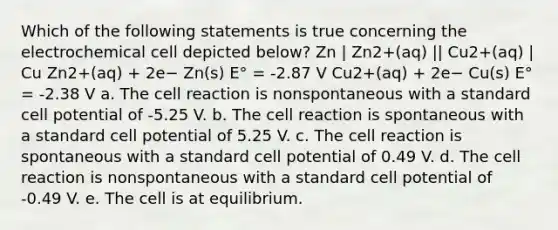 Which of the following statements is true concerning the electrochemical cell depicted below? Zn | Zn2+(aq) || Cu2+(aq) | Cu Zn2+(aq) + 2e− Zn(s) E° = -2.87 V Cu2+(aq) + 2e− Cu(s) E° = -2.38 V a. The cell reaction is nonspontaneous with a standard cell potential of -5.25 V. b. The cell reaction is spontaneous with a standard cell potential of 5.25 V. c. The cell reaction is spontaneous with a standard cell potential of 0.49 V. d. The cell reaction is nonspontaneous with a standard cell potential of -0.49 V. e. The cell is at equilibrium.