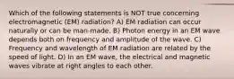 Which of the following statements is NOT true concerning electromagnetic (EM) radiation? A) EM radiation can occur naturally or can be man-made. B) Photon energy in an EM wave depends both on frequency and amplitude of the wave. C) Frequency and wavelength of EM radiation are related by the speed of light. D) In an EM wave, the electrical and magnetic waves vibrate at right angles to each other.