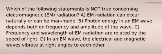 Which of the following statements is NOT true concerning electromagnetic (EM) radiation? A) EM radiation can occur naturally or can be man-made. B) Photon energy in an EM wave depends both on frequency and amplitude of the wave. C) Frequency and wavelength of EM radiation are related by the speed of light. D) In an EM wave, the electrical and magnetic waves vibrate at right angles to each other.