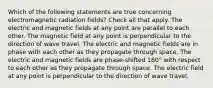 Which of the following statements are true concerning electromagnetic radiation fields? Check all that apply. The electric and magnetic fields at any point are parallel to each other. The magnetic field at any point is perpendicular to the direction of wave travel. The electric and magnetic fields are in phase with each other as they propagate through space. The electric and magnetic fields are phase-shifted 180° with respect to each other as they propagate through space. The electric field at any point is perpendicular to the direction of wave travel.