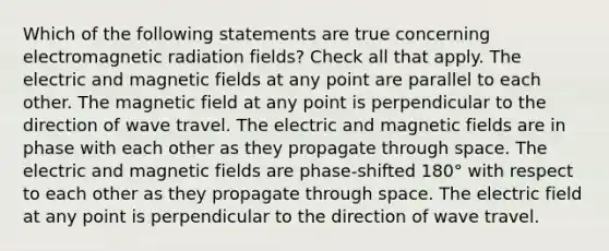 Which of the following statements are true concerning electromagnetic radiation fields? Check all that apply. The electric and <a href='https://www.questionai.com/knowledge/kqorUT4tK2-magnetic-fields' class='anchor-knowledge'>magnetic fields</a> at any point are parallel to each other. The magnetic field at any point is perpendicular to the direction of wave travel. The electric and magnetic fields are in phase with each other as they propagate through space. The electric and magnetic fields are phase-shifted 180° with respect to each other as they propagate through space. The electric field at any point is perpendicular to the direction of wave travel.