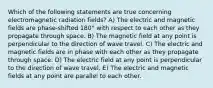 Which of the following statements are true concerning electromagnetic radiation fields? A) The electric and magnetic fields are phase-shifted 180° with respect to each other as they propagate through space. B) The magnetic field at any point is perpendicular to the direction of wave travel. C) The electric and magnetic fields are in phase with each other as they propagate through space. D) The electric field at any point is perpendicular to the direction of wave travel. E) The electric and magnetic fields at any point are parallel to each other.