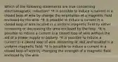 Which of the following statements are true concerning electromagnetic induction? *It is possible to induce a current in a closed loop of wire by change the orientation of a magnetic field enclosed by the wire. *It is possible to induce a current in a closed loop of wire located in a uniform magnetic field by either increasing or decreasing the area enclosed by the loop. *It is possible to induce a current in a closed loop of wire without the aid of a power supply or battery. *It is possible to induce a current in a closed loop of wire remaining at rest and located in a uniform magnetic field. *It is possible to induce a current in a closed loop of wire by changing the strength of a magnetic field enclosed by the wire.