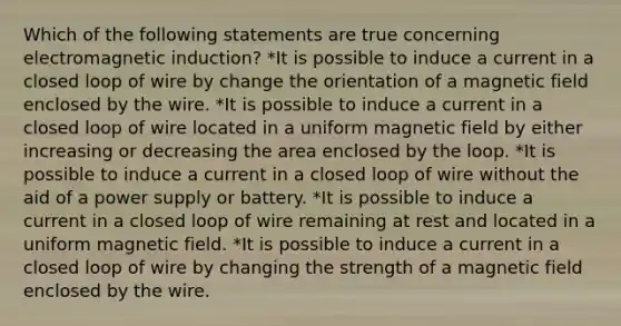 Which of the following statements are true concerning electromagnetic induction? *It is possible to induce a current in a closed loop of wire by change the orientation of a magnetic field enclosed by the wire. *It is possible to induce a current in a closed loop of wire located in a uniform magnetic field by either increasing or decreasing the area enclosed by the loop. *It is possible to induce a current in a closed loop of wire without the aid of a power supply or battery. *It is possible to induce a current in a closed loop of wire remaining at rest and located in a uniform magnetic field. *It is possible to induce a current in a closed loop of wire by changing the strength of a magnetic field enclosed by the wire.