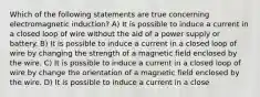 Which of the following statements are true concerning electromagnetic induction? A) It is possible to induce a current in a closed loop of wire without the aid of a power supply or battery. B) It is possible to induce a current in a closed loop of wire by changing the strength of a magnetic field enclosed by the wire. C) It is possible to induce a current in a closed loop of wire by change the orientation of a magnetic field enclosed by the wire. D) It is possible to induce a current in a close