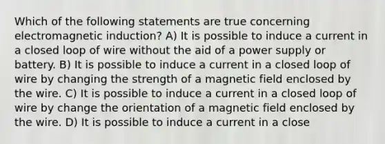 Which of the following statements are true concerning electromagnetic induction? A) It is possible to induce a current in a closed loop of wire without the aid of a power supply or battery. B) It is possible to induce a current in a closed loop of wire by changing the strength of a magnetic field enclosed by the wire. C) It is possible to induce a current in a closed loop of wire by change the orientation of a magnetic field enclosed by the wire. D) It is possible to induce a current in a close