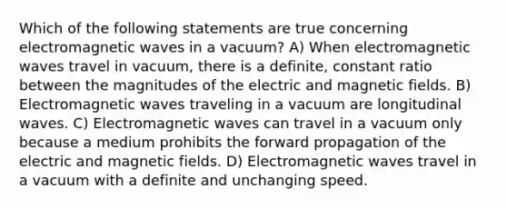 Which of the following statements are true concerning electromagnetic waves in a vacuum? A) When electromagnetic waves travel in vacuum, there is a definite, constant ratio between the magnitudes of the electric and magnetic fields. B) Electromagnetic waves traveling in a vacuum are longitudinal waves. C) Electromagnetic waves can travel in a vacuum only because a medium prohibits the forward propagation of the electric and magnetic fields. D) Electromagnetic waves travel in a vacuum with a definite and unchanging speed.