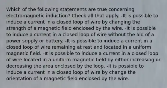 Which of the following statements are true concerning electromagnetic induction? Check all that apply. -It is possible to induce a current in a closed loop of wire by changing the strength of a magnetic field enclosed by the wire. -It is possible to induce a current in a closed loop of wire without the aid of a power supply or battery. -It is possible to induce a current in a closed loop of wire remaining at rest and located in a uniform magnetic field. -It is possible to induce a current in a closed loop of wire located in a uniform magnetic field by either increasing or decreasing the area enclosed by the loop. -It is possible to induce a current in a closed loop of wire by change the orientation of a magnetic field enclosed by the wire.