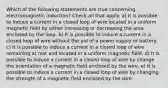 Which of the following statements are true concerning electromagnetic induction? Check all that apply. a) It is possible to induce a current in a closed loop of wire located in a uniform magnetic field by either increasing or decreasing the area enclosed by the loop. b) It is possible to induce a current in a closed loop of wire without the aid of a power supply or battery. c) It is possible to induce a current in a closed loop of wire remaining at rest and located in a uniform magnetic field. d) It is possible to induce a current in a closed loop of wire by change the orientation of a magnetic field enclosed by the wire. e) It is possible to induce a current in a closed loop of wire by changing the strength of a magnetic field enclosed by the wire.