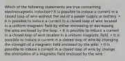 Which of the following statements are true concerning electromagnetic induction? It is possible to induce a current in a closed loop of wire without the aid of a power supply or battery. • It is possible to induce a current in a closed loop of wire located in a uniform magnetic field by either increasing or decreasing the area enclosed by the loop. • It is possible to induce a current in a closed loop of wire located in a uniform magnetic field. • It is possible to induce a current in a closed loop of wire by changing the strength of a magnetic field enclosed by the wire. • It is possible to induce a current in a closed loop of wire by change the orientation of a magnetic field enclosed by the wire.