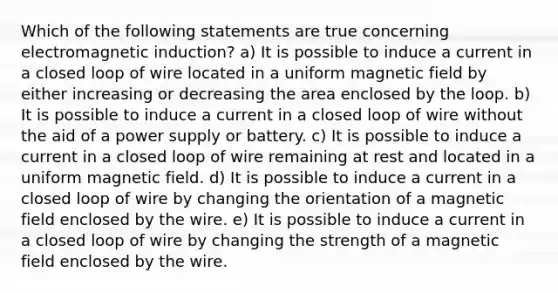 Which of the following statements are true concerning electromagnetic induction? a) It is possible to induce a current in a closed loop of wire located in a uniform magnetic field by either increasing or decreasing the area enclosed by the loop. b) It is possible to induce a current in a closed loop of wire without the aid of a power supply or battery. c) It is possible to induce a current in a closed loop of wire remaining at rest and located in a uniform magnetic field. d) It is possible to induce a current in a closed loop of wire by changing the orientation of a magnetic field enclosed by the wire. e) It is possible to induce a current in a closed loop of wire by changing the strength of a magnetic field enclosed by the wire.