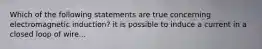 Which of the following statements are true concerning electromagnetic induction? it is possible to induce a current in a closed loop of wire...