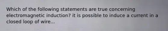 Which of the following statements are true concerning electromagnetic induction? it is possible to induce a current in a closed loop of wire...