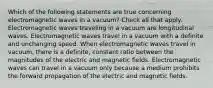 Which of the following statements are true concerning electromagnetic waves in a vacuum? Check all that apply. Electromagnetic waves traveling in a vacuum are longitudinal waves. Electromagnetic waves travel in a vacuum with a definite and unchanging speed. When electromagnetic waves travel in vacuum, there is a definite, constant ratio between the magnitudes of the electric and magnetic fields. Electromagnetic waves can travel in a vacuum only because a medium prohibits the forward propagation of the electric and magnetic fields.