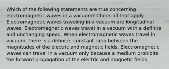 Which of the following statements are true concerning electromagnetic waves in a vacuum? Check all that apply. Electromagnetic waves traveling in a vacuum are longitudinal waves. Electromagnetic waves travel in a vacuum with a definite and unchanging speed. When electromagnetic waves travel in vacuum, there is a definite, constant ratio between the magnitudes of the electric and <a href='https://www.questionai.com/knowledge/kqorUT4tK2-magnetic-fields' class='anchor-knowledge'>magnetic fields</a>. Electromagnetic waves can travel in a vacuum only because a medium prohibits the forward propagation of the electric and magnetic fields.