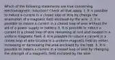 Which of the following statements are true concerning electromagnetic induction? Check all that apply. 1. It is possible to induce a current in a closed loop of wire by change the orientation of a magnetic field enclosed by the wire. 2. It is possible to induce a current in a closed loop of wire without the aid of a power supply or battery. 3. It is possible to induce a current in a closed loop of wire remaining at rest and located in a uniform magnetic field. 4. It is possible to induce a current in a closed loop of wire located in a uniform magnetic field by either increasing or decreasing the area enclosed by the loop. 5 .It is possible to induce a current in a closed loop of wire by changing the strength of a magnetic field enclosed by the wire.