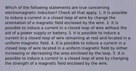 Which of the following statements are true concerning electromagnetic induction? Check all that apply. 1. It is possible to induce a current in a closed loop of wire by change the orientation of a magnetic field enclosed by the wire. 2. It is possible to induce a current in a closed loop of wire without the aid of a power supply or battery. 3. It is possible to induce a current in a closed loop of wire remaining at rest and located in a uniform magnetic field. 4. It is possible to induce a current in a closed loop of wire located in a uniform magnetic field by either increasing or decreasing the area enclosed by the loop. 5 .It is possible to induce a current in a closed loop of wire by changing the strength of a magnetic field enclosed by the wire.