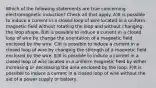 Which of the following statements are true concerning electromagnetic induction? Check all that apply. A)It is possible to induce a current in a closed loop of wire located in a uniform magnetic field without rotating the loop and without changing the loop shape. B)It is possible to induce a current in a closed loop of wire by change the orientation of a magnetic field enclosed by the wire. C)It is possible to induce a current in a closed loop of wire by changing the strength of a magnetic field enclosed by the wire. E)It is possible to induce a current in a closed loop of wire located in a uniform magnetic field by either increasing or decreasing the area enclosed by the loop. F)It is possible to induce a current in a closed loop of wire without the aid of a power supply or battery.