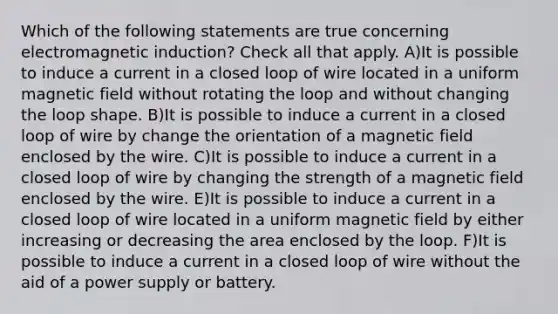 Which of the following statements are true concerning electromagnetic induction? Check all that apply. A)It is possible to induce a current in a closed loop of wire located in a uniform magnetic field without rotating the loop and without changing the loop shape. B)It is possible to induce a current in a closed loop of wire by change the orientation of a magnetic field enclosed by the wire. C)It is possible to induce a current in a closed loop of wire by changing the strength of a magnetic field enclosed by the wire. E)It is possible to induce a current in a closed loop of wire located in a uniform magnetic field by either increasing or decreasing the area enclosed by the loop. F)It is possible to induce a current in a closed loop of wire without the aid of a power supply or battery.