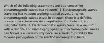 Which of the following statements are true concerning electromagnetic waves in a vacuum? 1. Electromagnetic waves traveling in a vacuum are longitudinal waves. 2. When electromagnetic waves travel in vacuum, there is a definite, constant ratio between the magnitudes of the electric and magnetic fields. 3. Electromagnetic waves travel in a vacuum with a definite and unchanging speed. 4. Electromagnetic waves can travel in a vacuum only because a medium prohibits the forward propagation of the electric and magnetic fields.