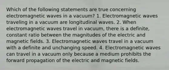 Which of the following statements are true concerning electromagnetic waves in a vacuum? 1. Electromagnetic waves traveling in a vacuum are longitudinal waves. 2. When electromagnetic waves travel in vacuum, there is a definite, constant ratio between the magnitudes of the electric and magnetic fields. 3. Electromagnetic waves travel in a vacuum with a definite and unchanging speed. 4. Electromagnetic waves can travel in a vacuum only because a medium prohibits the forward propagation of the electric and magnetic fields.