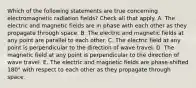 Which of the following statements are true concerning electromagnetic radiation fields? Check all that apply. A. The electric and magnetic fields are in phase with each other as they propagate through space. B. The electric and magnetic fields at any point are parallel to each other. C. The electric field at any point is perpendicular to the direction of wave travel. D. The magnetic field at any point is perpendicular to the direction of wave travel. E. The electric and magnetic fields are phase-shifted 180° with respect to each other as they propagate through space.