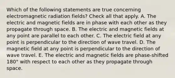 Which of the following statements are true concerning electromagnetic radiation fields? Check all that apply. A. The electric and magnetic fields are in phase with each other as they propagate through space. B. The electric and magnetic fields at any point are parallel to each other. C. The electric field at any point is perpendicular to the direction of wave travel. D. The magnetic field at any point is perpendicular to the direction of wave travel. E. The electric and magnetic fields are phase-shifted 180° with respect to each other as they propagate through space.