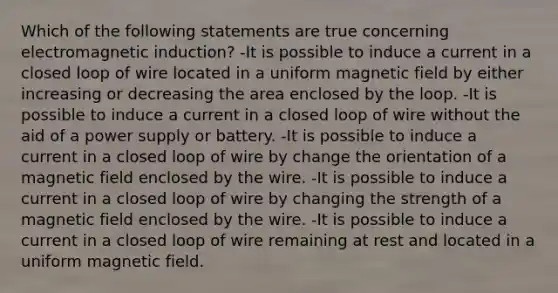 Which of the following statements are true concerning <a href='https://www.questionai.com/knowledge/kEXybSZ5Yn-electromagnetic-induction' class='anchor-knowledge'>electromagnetic induction</a>? -It is possible to induce a current in a closed loop of wire located in a uniform magnetic field by either increasing or decreasing the area enclosed by the loop. -It is possible to induce a current in a closed loop of wire without the aid of a power supply or battery. -It is possible to induce a current in a closed loop of wire by change the orientation of a magnetic field enclosed by the wire. -It is possible to induce a current in a closed loop of wire by changing the strength of a magnetic field enclosed by the wire. -It is possible to induce a current in a closed loop of wire remaining at rest and located in a uniform magnetic field.