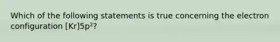 Which of the following statements is true concerning the electron configuration [Kr]5p²?