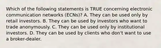 Which of the following statements is TRUE concerning electronic communication networks (ECNs)? A. They can be used only by retail investors. B. They can be used by investors who want to trade anonymously. C. They can be used only by institutional investors. D. They can be used by clients who don't want to use a broker-dealer.