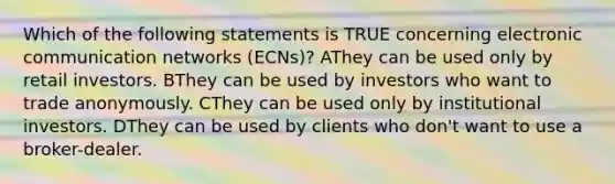 Which of the following statements is TRUE concerning electronic communication networks (ECNs)? AThey can be used only by retail investors. BThey can be used by investors who want to trade anonymously. CThey can be used only by institutional investors. DThey can be used by clients who don't want to use a broker-dealer.