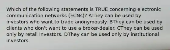 Which of the following statements is TRUE concerning electronic communication networks (ECNs)? AThey can be used by investors who want to trade anonymously. BThey can be used by clients who don't want to use a broker-dealer. CThey can be used only by retail investors. DThey can be used only by institutional investors.