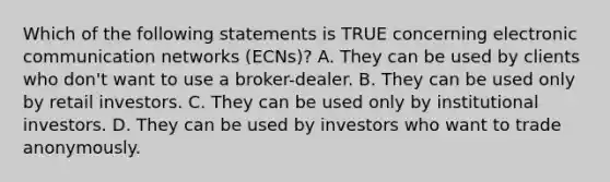 Which of the following statements is TRUE concerning electronic communication networks (ECNs)? A. They can be used by clients who don't want to use a broker-dealer. B. They can be used only by retail investors. C. They can be used only by institutional investors. D. They can be used by investors who want to trade anonymously.