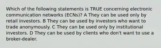 Which of the following statements is TRUE concerning electronic communication networks (ECNs)? A They can be used only by retail investors. B They can be used by investors who want to trade anonymously. C They can be used only by institutional investors. D They can be used by clients who don't want to use a broker-dealer.