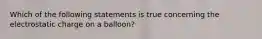 Which of the following statements is true concerning the electrostatic charge on a balloon?